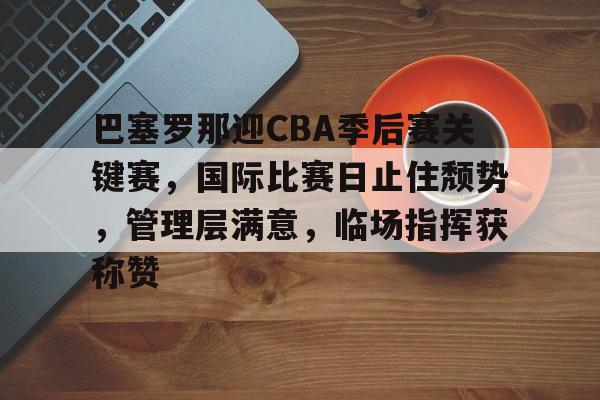 九游用户空间-包含巴塞罗那迎CBA季后赛关键赛，国际比赛日止住颓势，管理层满意，临场指挥获称赞的词条